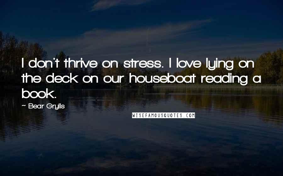 Bear Grylls Quotes: I don't thrive on stress. I love lying on the deck on our houseboat reading a book.