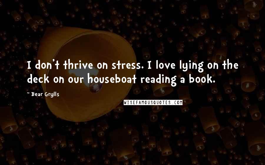 Bear Grylls Quotes: I don't thrive on stress. I love lying on the deck on our houseboat reading a book.