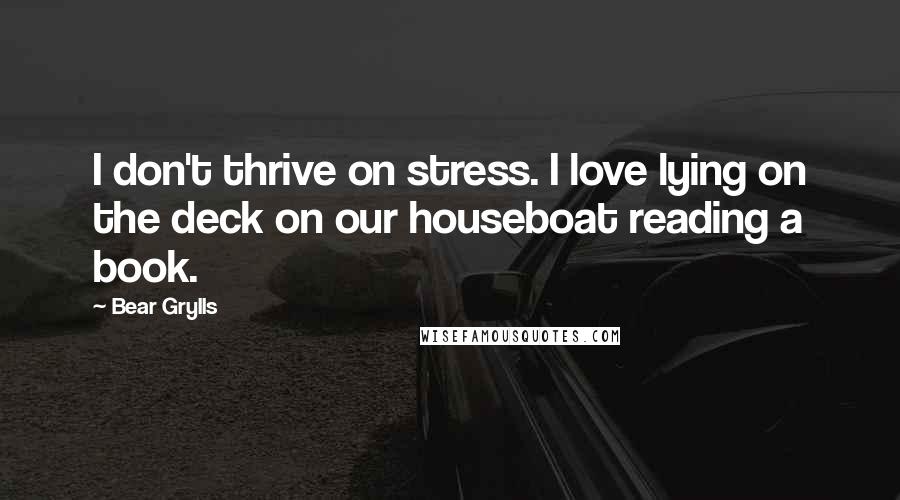 Bear Grylls Quotes: I don't thrive on stress. I love lying on the deck on our houseboat reading a book.