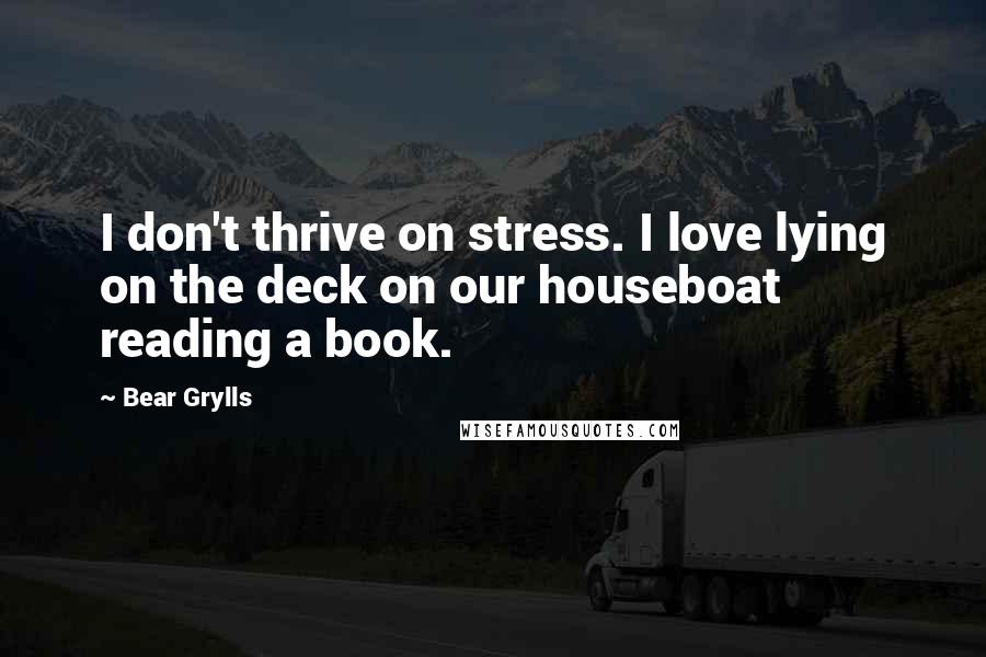 Bear Grylls Quotes: I don't thrive on stress. I love lying on the deck on our houseboat reading a book.