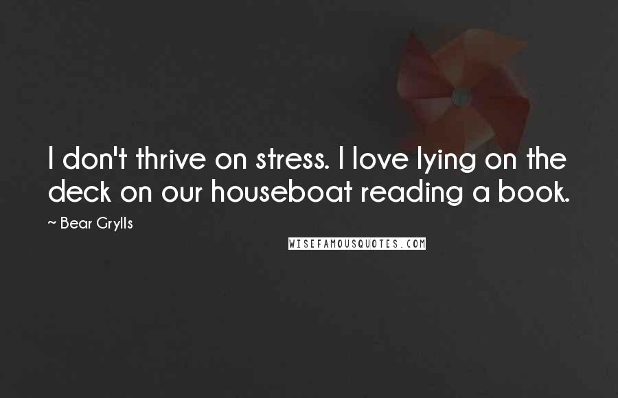 Bear Grylls Quotes: I don't thrive on stress. I love lying on the deck on our houseboat reading a book.