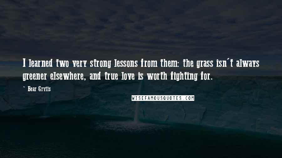 Bear Grylls Quotes: I learned two very strong lessons from them: the grass isn't always greener elsewhere, and true love is worth fighting for.