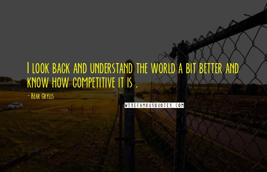 Bear Grylls Quotes: I look back and understand the world a bit better and know how competitive it is .