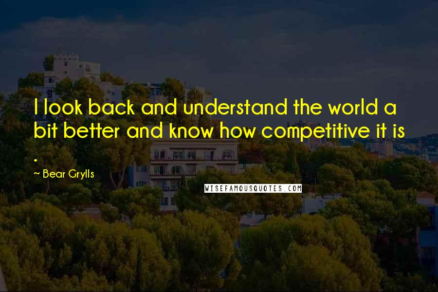 Bear Grylls Quotes: I look back and understand the world a bit better and know how competitive it is .