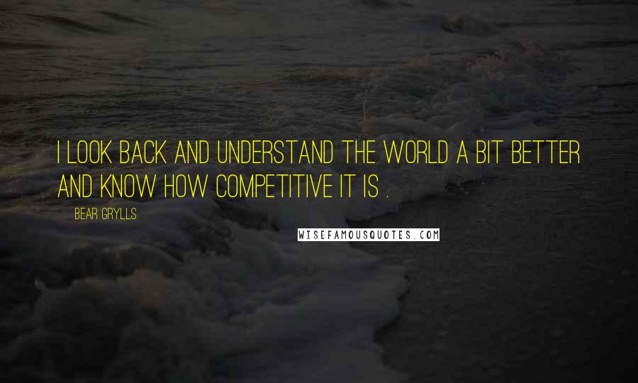 Bear Grylls Quotes: I look back and understand the world a bit better and know how competitive it is .