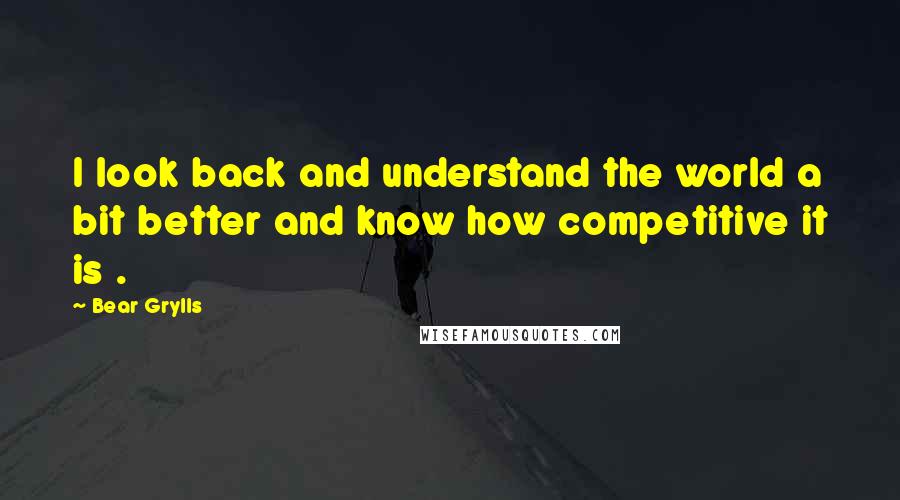 Bear Grylls Quotes: I look back and understand the world a bit better and know how competitive it is .