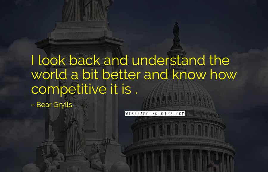 Bear Grylls Quotes: I look back and understand the world a bit better and know how competitive it is .