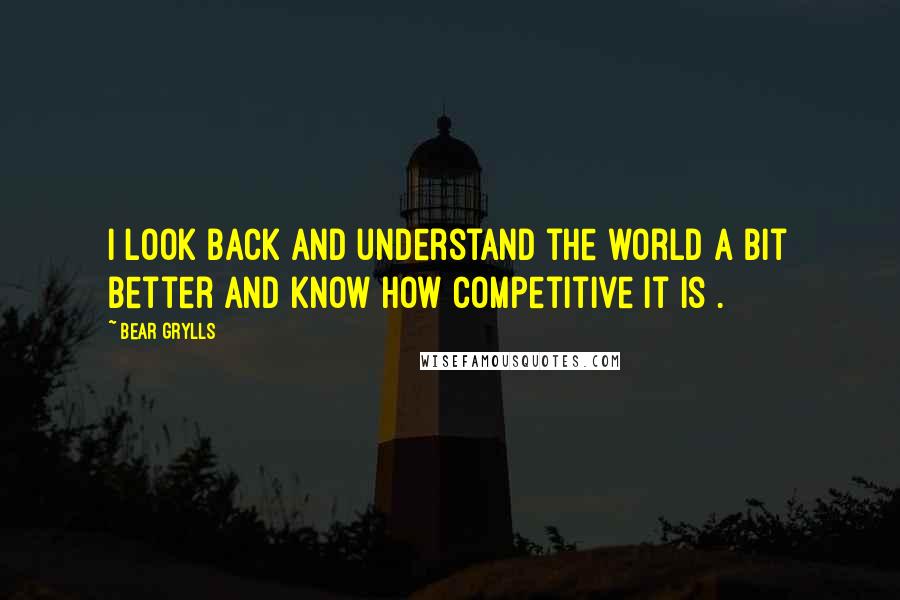 Bear Grylls Quotes: I look back and understand the world a bit better and know how competitive it is .