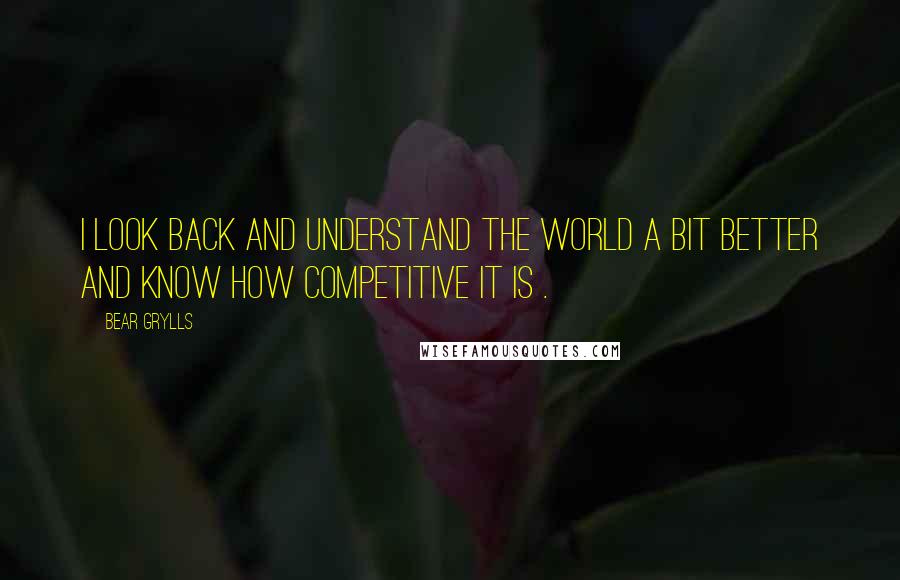 Bear Grylls Quotes: I look back and understand the world a bit better and know how competitive it is .