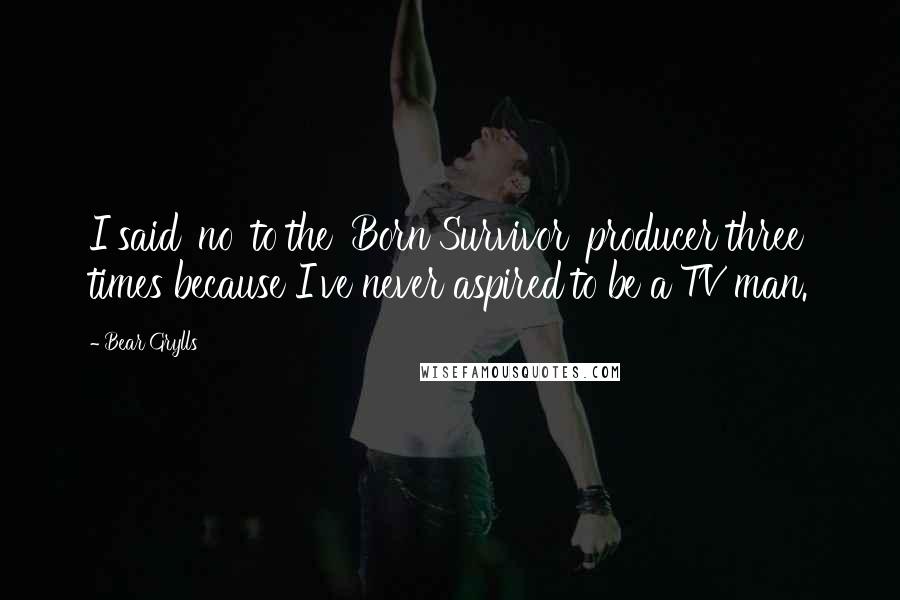 Bear Grylls Quotes: I said 'no' to the 'Born Survivor' producer three times because I've never aspired to be a TV man.