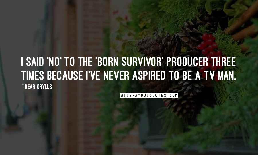 Bear Grylls Quotes: I said 'no' to the 'Born Survivor' producer three times because I've never aspired to be a TV man.