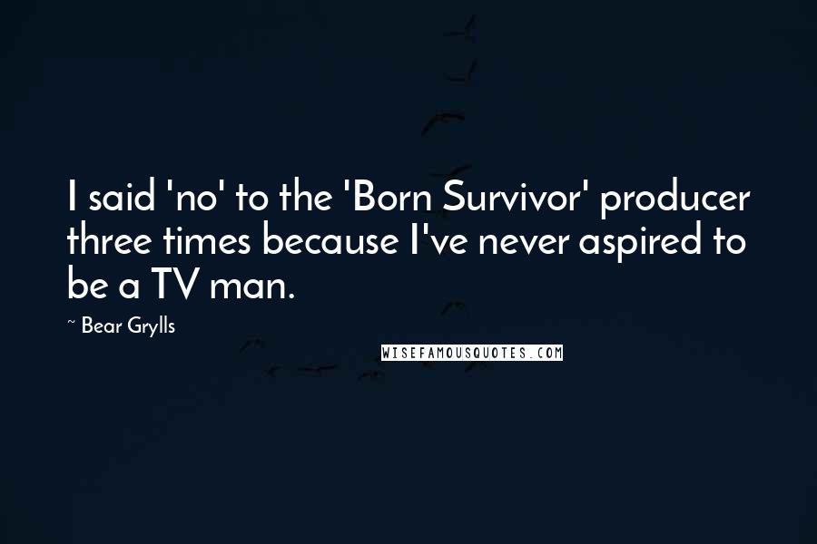 Bear Grylls Quotes: I said 'no' to the 'Born Survivor' producer three times because I've never aspired to be a TV man.
