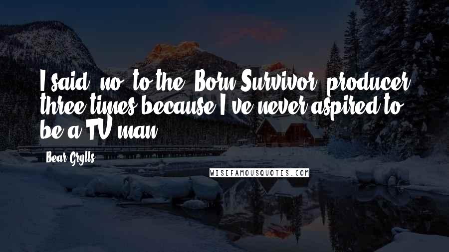 Bear Grylls Quotes: I said 'no' to the 'Born Survivor' producer three times because I've never aspired to be a TV man.