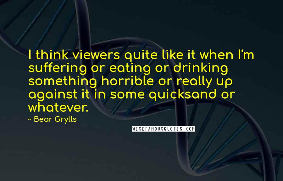 Bear Grylls Quotes: I think viewers quite like it when I'm suffering or eating or drinking something horrible or really up against it in some quicksand or whatever.