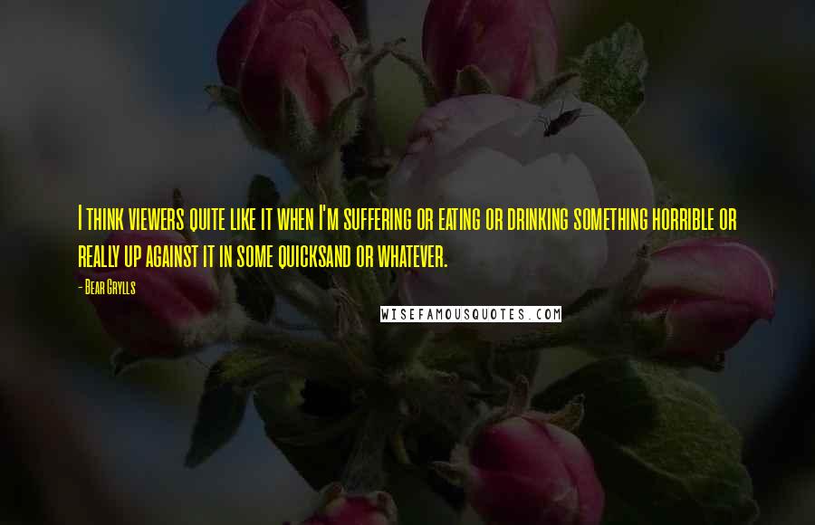 Bear Grylls Quotes: I think viewers quite like it when I'm suffering or eating or drinking something horrible or really up against it in some quicksand or whatever.