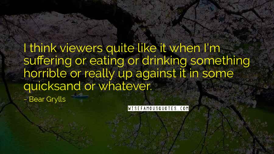 Bear Grylls Quotes: I think viewers quite like it when I'm suffering or eating or drinking something horrible or really up against it in some quicksand or whatever.