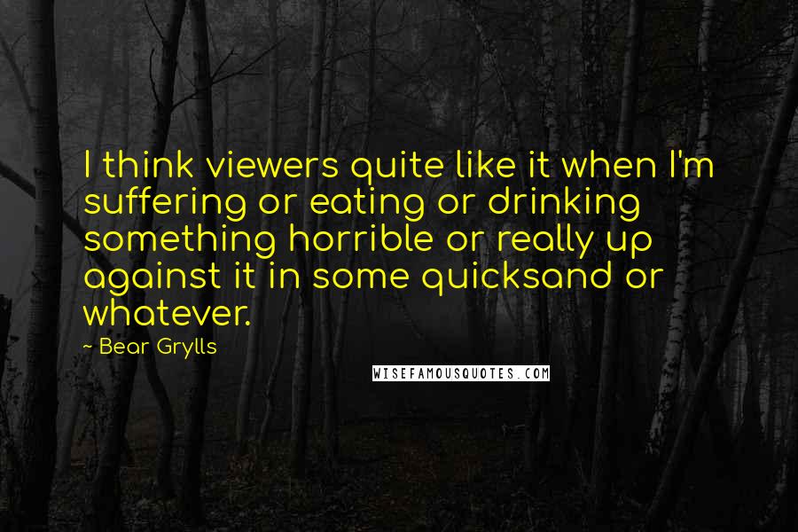 Bear Grylls Quotes: I think viewers quite like it when I'm suffering or eating or drinking something horrible or really up against it in some quicksand or whatever.