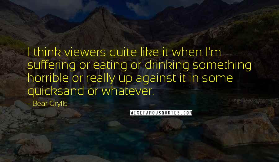 Bear Grylls Quotes: I think viewers quite like it when I'm suffering or eating or drinking something horrible or really up against it in some quicksand or whatever.