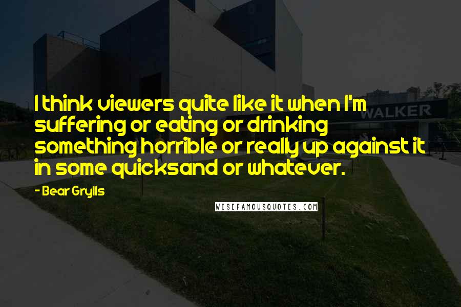 Bear Grylls Quotes: I think viewers quite like it when I'm suffering or eating or drinking something horrible or really up against it in some quicksand or whatever.