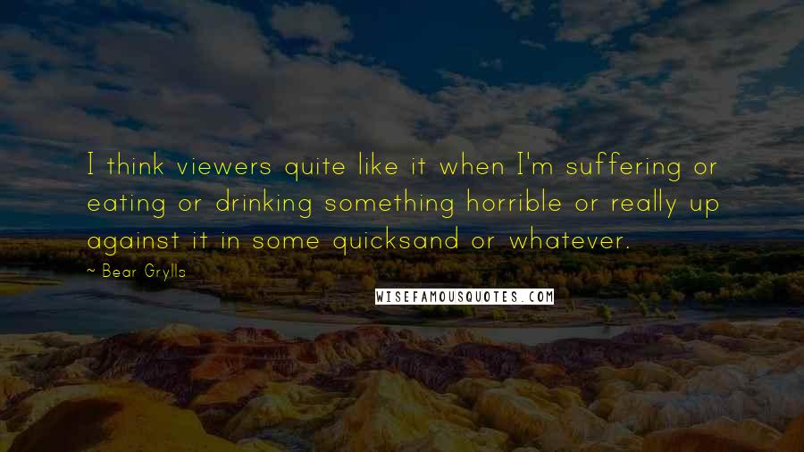 Bear Grylls Quotes: I think viewers quite like it when I'm suffering or eating or drinking something horrible or really up against it in some quicksand or whatever.