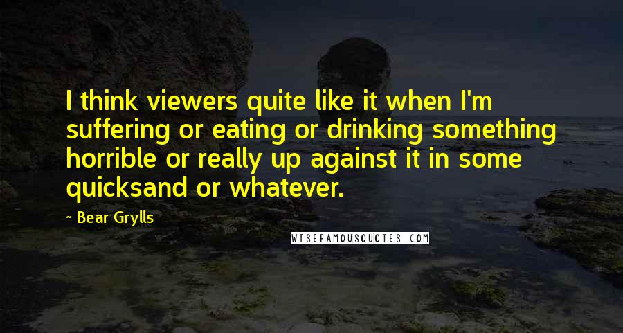 Bear Grylls Quotes: I think viewers quite like it when I'm suffering or eating or drinking something horrible or really up against it in some quicksand or whatever.