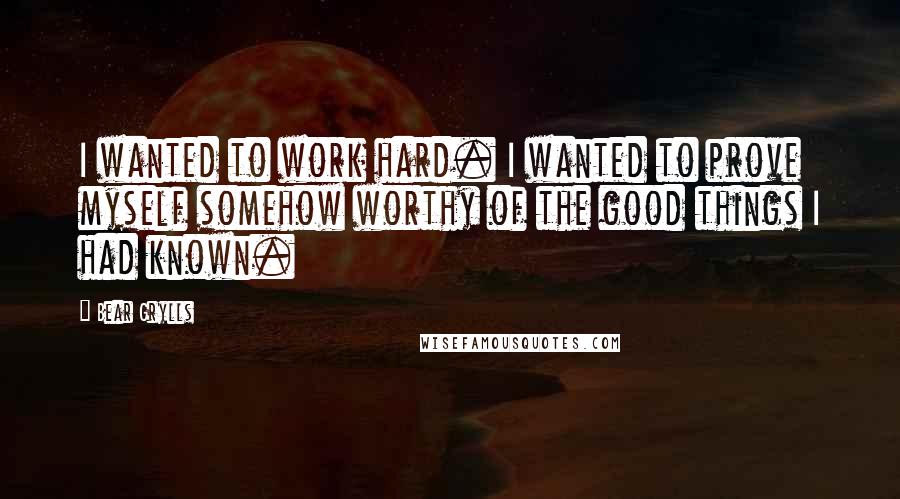 Bear Grylls Quotes: I wanted to work hard. I wanted to prove myself somehow worthy of the good things I had known.