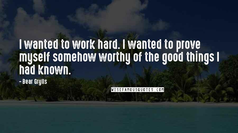 Bear Grylls Quotes: I wanted to work hard. I wanted to prove myself somehow worthy of the good things I had known.