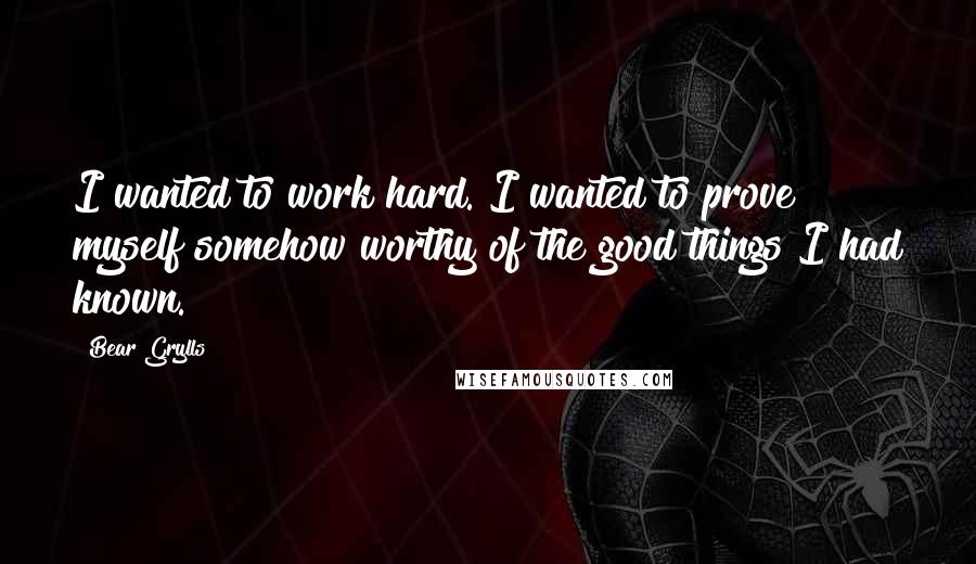 Bear Grylls Quotes: I wanted to work hard. I wanted to prove myself somehow worthy of the good things I had known.