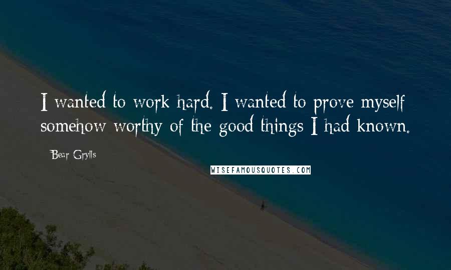 Bear Grylls Quotes: I wanted to work hard. I wanted to prove myself somehow worthy of the good things I had known.