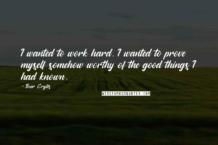 Bear Grylls Quotes: I wanted to work hard. I wanted to prove myself somehow worthy of the good things I had known.