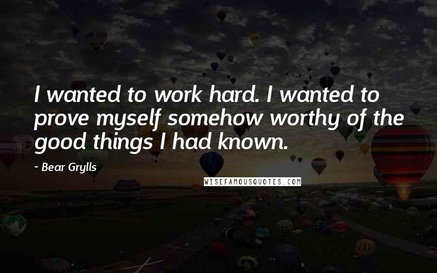 Bear Grylls Quotes: I wanted to work hard. I wanted to prove myself somehow worthy of the good things I had known.
