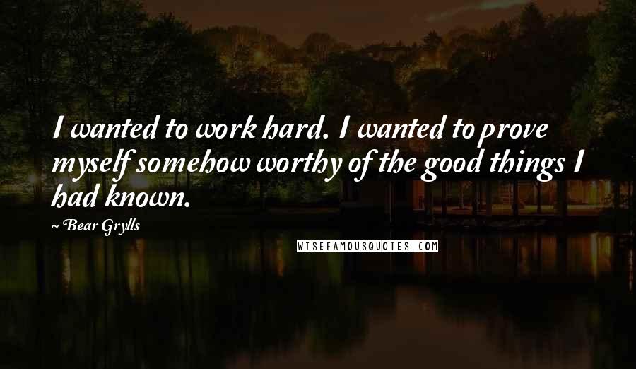 Bear Grylls Quotes: I wanted to work hard. I wanted to prove myself somehow worthy of the good things I had known.