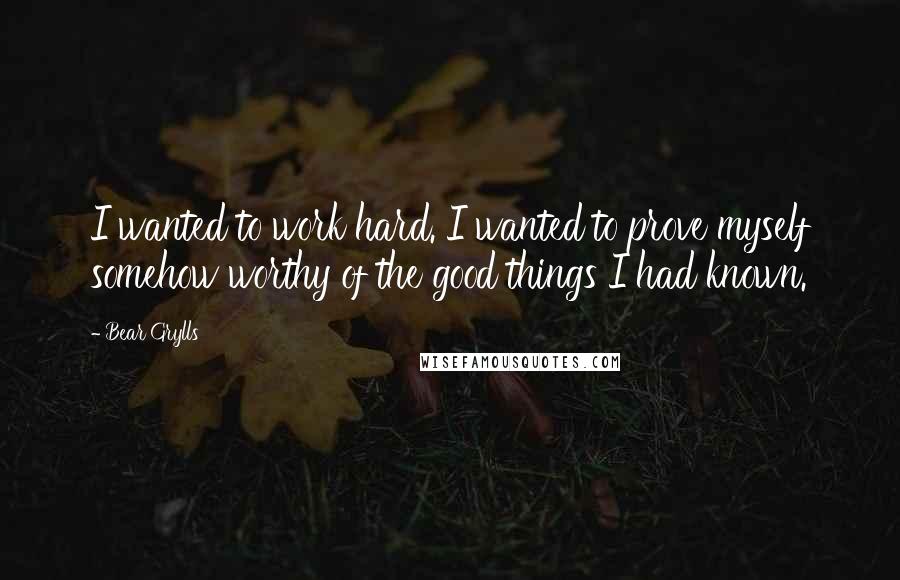 Bear Grylls Quotes: I wanted to work hard. I wanted to prove myself somehow worthy of the good things I had known.