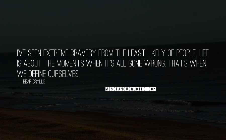 Bear Grylls Quotes: I've seen extreme bravery from the least likely of people. Life is about the moments when it's all gone wrong. That's when we define ourselves.