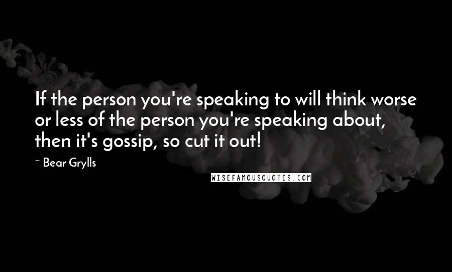 Bear Grylls Quotes: If the person you're speaking to will think worse or less of the person you're speaking about, then it's gossip, so cut it out!