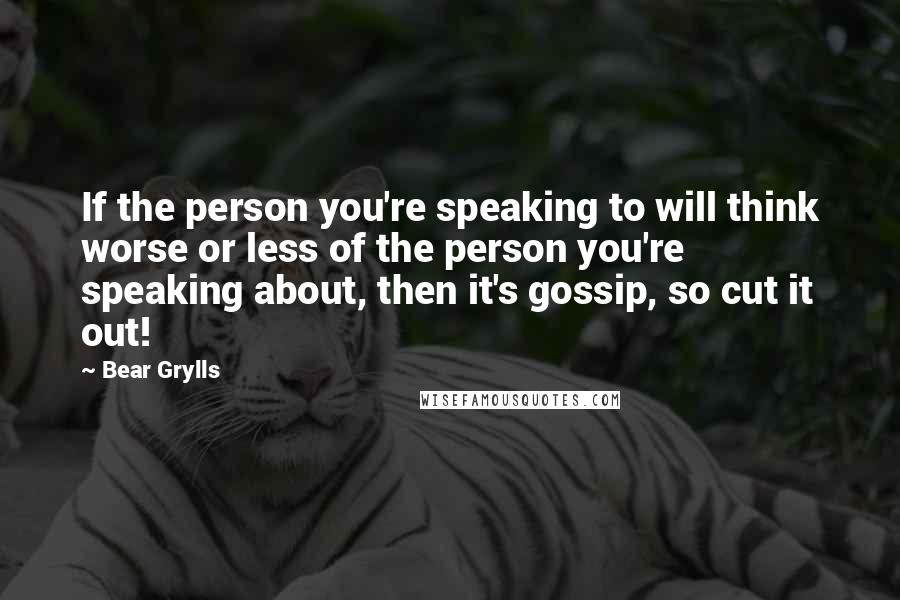 Bear Grylls Quotes: If the person you're speaking to will think worse or less of the person you're speaking about, then it's gossip, so cut it out!