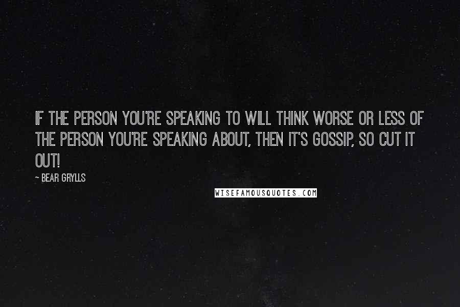 Bear Grylls Quotes: If the person you're speaking to will think worse or less of the person you're speaking about, then it's gossip, so cut it out!