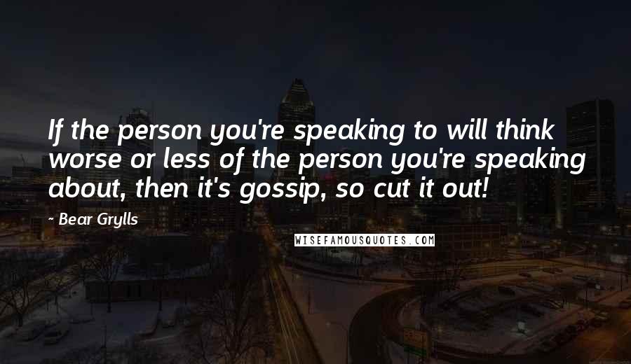 Bear Grylls Quotes: If the person you're speaking to will think worse or less of the person you're speaking about, then it's gossip, so cut it out!