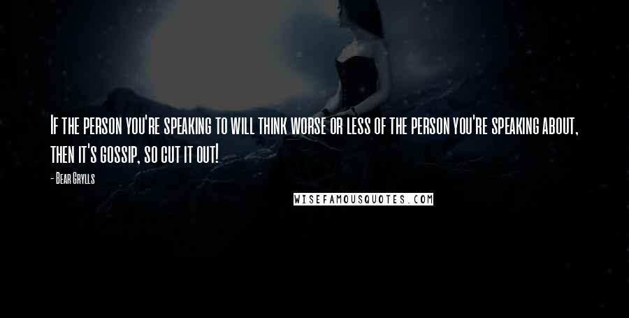 Bear Grylls Quotes: If the person you're speaking to will think worse or less of the person you're speaking about, then it's gossip, so cut it out!