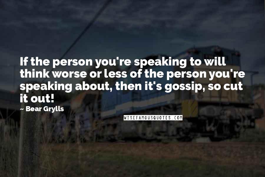Bear Grylls Quotes: If the person you're speaking to will think worse or less of the person you're speaking about, then it's gossip, so cut it out!