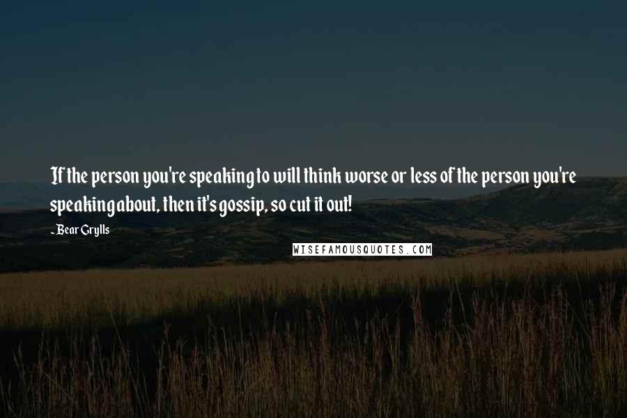 Bear Grylls Quotes: If the person you're speaking to will think worse or less of the person you're speaking about, then it's gossip, so cut it out!