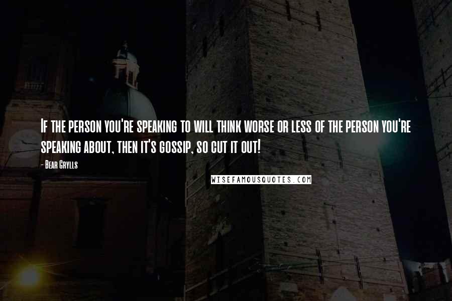 Bear Grylls Quotes: If the person you're speaking to will think worse or less of the person you're speaking about, then it's gossip, so cut it out!