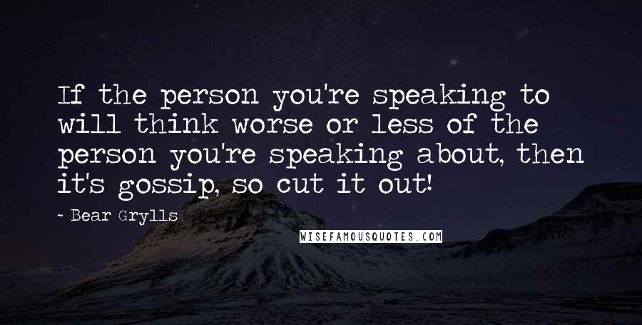 Bear Grylls Quotes: If the person you're speaking to will think worse or less of the person you're speaking about, then it's gossip, so cut it out!