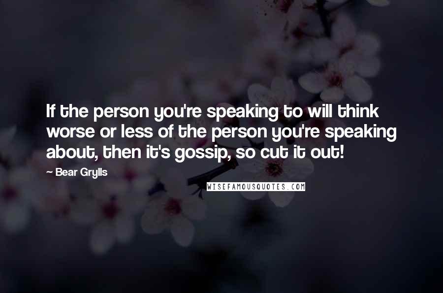 Bear Grylls Quotes: If the person you're speaking to will think worse or less of the person you're speaking about, then it's gossip, so cut it out!