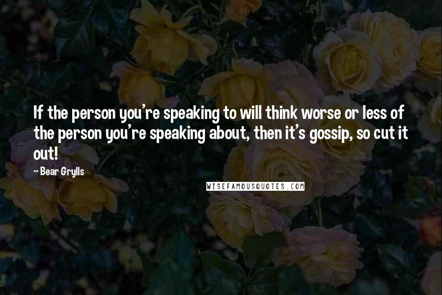 Bear Grylls Quotes: If the person you're speaking to will think worse or less of the person you're speaking about, then it's gossip, so cut it out!