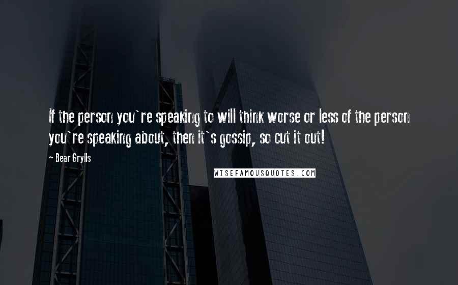 Bear Grylls Quotes: If the person you're speaking to will think worse or less of the person you're speaking about, then it's gossip, so cut it out!