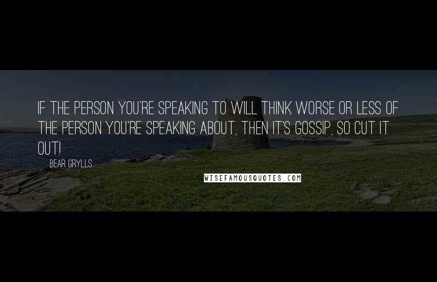 Bear Grylls Quotes: If the person you're speaking to will think worse or less of the person you're speaking about, then it's gossip, so cut it out!