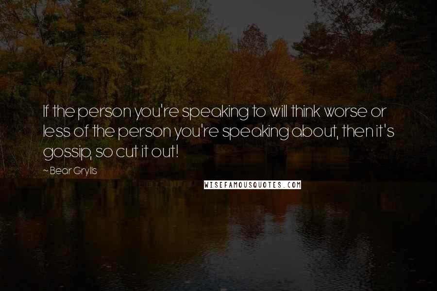 Bear Grylls Quotes: If the person you're speaking to will think worse or less of the person you're speaking about, then it's gossip, so cut it out!