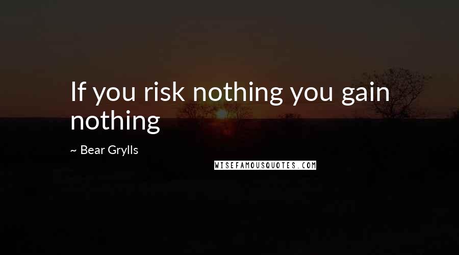 Bear Grylls Quotes: If you risk nothing you gain nothing