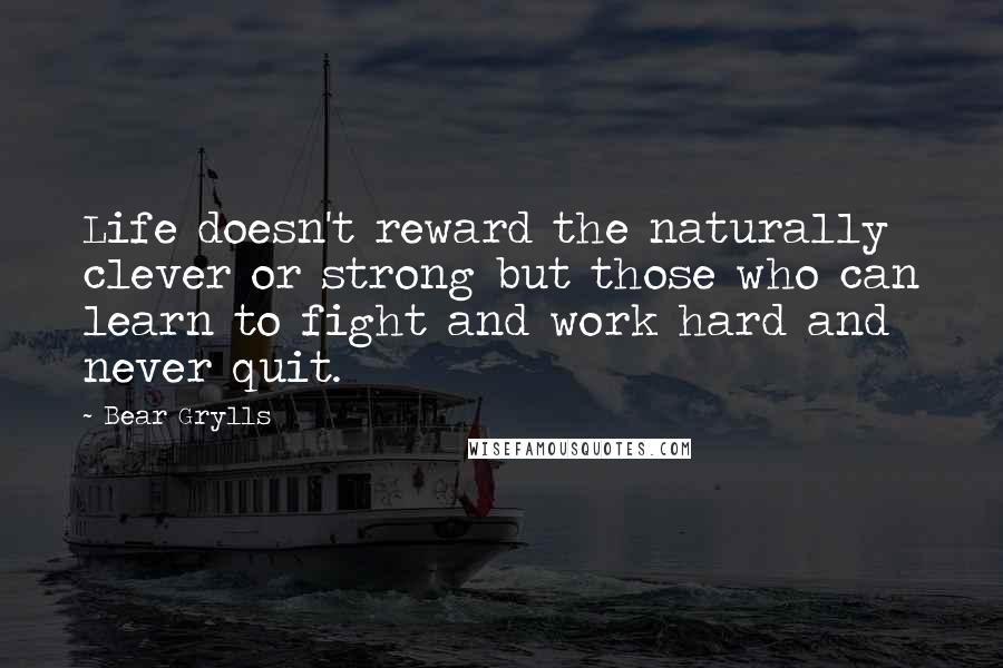 Bear Grylls Quotes: Life doesn't reward the naturally clever or strong but those who can learn to fight and work hard and never quit.